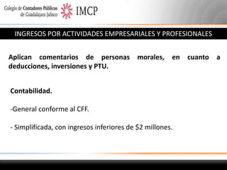 INGRESOS POR ACTIVIDADES EMPRESARIALES Y PROFESIONALES
Aplican comentarios de personas
deducciones, inversiones y PTU.

morales,

en

Contabilidad.
-General conforme al CFF.
- Simplificada, con ingresos inferiores de $2 millones.

cuanto a

 
