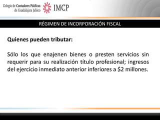 RÉGIMEN DE INCORPORACIÓN FISCAL

Quienes pueden tributar:
Sólo los que enajenen bienes o presten servicios sin
requerir para su realización título profesional; ingresos
del ejercicio inmediato anterior inferiores a $2 millones.

 