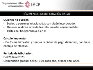 RÉGIMEN DE INCORPORACIÓN FISCAL
Quienes no pueden:
- Socios o personas relacionadas con algún incorporado.
- Quienes realicen actividades relacionadas con inmuebles
- Partes del fideicomiso o A en P.
Cálculo impuesto
- De forma bimestral y tendrá carácter de pago definitivo, con base
en flujo de efectivo.
Periodo de tributación.
Del 2014 al 2023.
Disminución gradual del ISR 10% cada año, primer año 100%.

 
