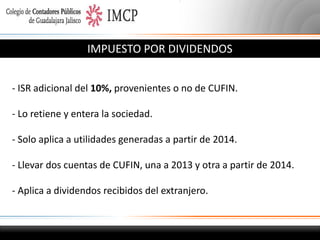 IMPUESTO POR DIVIDENDOS
- ISR adicional del 10%, provenientes o no de CUFIN.
- Lo retiene y entera la sociedad.
- Solo aplica a utilidades generadas a partir de 2014.
- Llevar dos cuentas de CUFIN, una a 2013 y otra a partir de 2014.
- Aplica a dividendos recibidos del extranjero.

 
