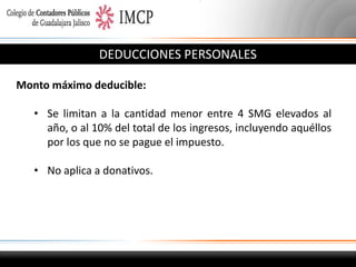 DEDUCCIONES PERSONALES
Monto máximo deducible:
• Se limitan a la cantidad menor entre 4 SMG elevados al
año, o al 10% del total de los ingresos, incluyendo aquéllos
por los que no se pague el impuesto.
• No aplica a donativos.

 