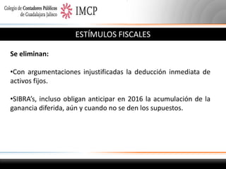 ESTÍMULOS FISCALES
Se eliminan:
•Con argumentaciones injustificadas la deducción inmediata de
activos fijos.
•SIBRA’s, incluso obligan anticipar en 2016 la acumulación de la
ganancia diferida, aún y cuando no se den los supuestos.

 