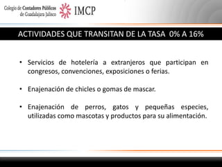 ACTIVIDADES QUE TRANSITAN DE LA TASA 0% A 16%
• Servicios de hotelería a extranjeros que participan en
congresos, convenciones, exposiciones o ferias.
• Enajenación de chicles o gomas de mascar.
• Enajenación de perros, gatos y pequeñas especies,
utilizadas como mascotas y productos para su alimentación.

 
