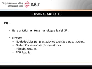 PERSONAS MORALES
PTU.
• Base prácticamente se homologa a la del ISR.
• Efectos:
 No deducibles por prestaciones exentas a trabajadores.
 Deducción inmediata de inversiones.
 Pérdidas fiscales.
 PTU Pagada.

 