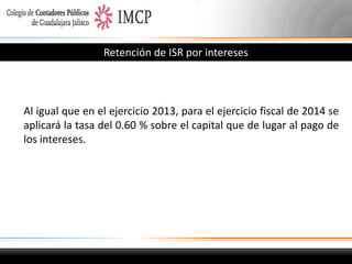 Retención de ISR por intereses

Al igual que en el ejercicio 2013, para el ejercicio fiscal de 2014 se
aplicará la tasa del 0.60 % sobre el capital que de lugar al pago de
los intereses.

 