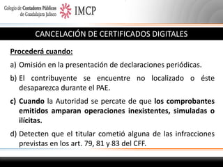 CANCELACIÓN DE CERTIFICADOS DIGITALES
Procederá cuando:
a) Omisión en la presentación de declaraciones periódicas.
b) El contribuyente se encuentre no localizado o éste
desaparezca durante el PAE.
c) Cuando la Autoridad se percate de que los comprobantes
emitidos amparan operaciones inexistentes, simuladas o
ilícitas.
d) Detecten que el titular cometió alguna de las infracciones
previstas en los art. 79, 81 y 83 del CFF.

 