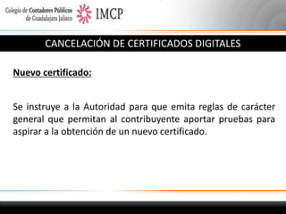CANCELACIÓN DE CERTIFICADOS DIGITALES
Nuevo certificado:
Se instruye a la Autoridad para que emita reglas de carácter
general que permitan al contribuyente aportar pruebas para
aspirar a la obtención de un nuevo certificado.

 