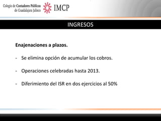 INGRESOS
Enajenaciones a plazos.
- Se elimina opción de acumular los cobros.
- Operaciones celebradas hasta 2013.
- Diferimiento del ISR en dos ejercicios al 50%

 
