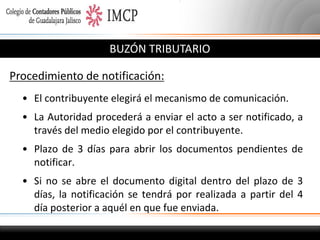 BUZÓN TRIBUTARIO
Procedimiento de notificación:
• El contribuyente elegirá el mecanismo de comunicación.
• La Autoridad procederá a enviar el acto a ser notificado, a
través del medio elegido por el contribuyente.
• Plazo de 3 días para abrir los documentos pendientes de
notificar.
• Si no se abre el documento digital dentro del plazo de 3
días, la notificación se tendrá por realizada a partir del 4
día posterior a aquél en que fue enviada.

 