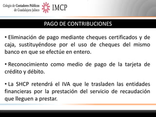PAGO DE CONTRIBUCIONES
• Eliminación de pago mediante cheques certificados y de
caja, sustituyéndose por el uso de cheques del mismo
banco en que se efectúe en entero.
• Reconocimiento como medio de pago de la tarjeta de
crédito y débito.
• La SHCP retendrá el IVA que le trasladen las entidades
financieras por la prestación del servicio de recaudación
que lleguen a prestar.

 