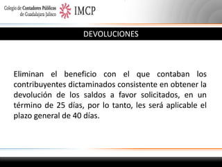 DEVOLUCIONES

Eliminan el beneficio con el que contaban los
contribuyentes dictaminados consistente en obtener la
devolución de los saldos a favor solicitados, en un
término de 25 días, por lo tanto, les será aplicable el
plazo general de 40 días.

 