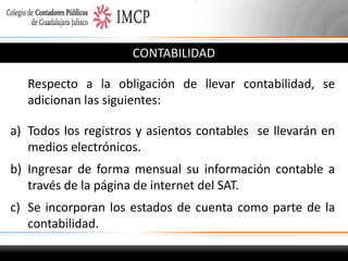 CONTABILIDAD
Respecto a la obligación de llevar contabilidad, se
adicionan las siguientes:

a) Todos los registros y asientos contables se llevarán en
medios electrónicos.
b) Ingresar de forma mensual su información contable a
través de la página de internet del SAT.
c) Se incorporan los estados de cuenta como parte de la
contabilidad.

 