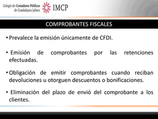 COMPROBANTES FISCALES
• Prevalece la emisión únicamente de CFDI.
• Emisión de
efectuadas.

comprobantes

por

las

retenciones

• Obligación de emitir comprobantes cuando reciban
devoluciones u otorguen descuentos o bonificaciones.
• Eliminación del plazo de envió del comprobante a los
clientes.

 