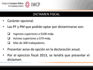 DICTAMEN FISCAL
• Carácter opcional.
• Las PF y PM que podrán optar por dictaminarse son:
 Ingresos superiores a $100 mdp.
 Activos superiores a $79 mdp.
 Más de 300 trabajadores.

• Presentar aviso de opción en la declaración anual.
• Por el ejercicio fiscal 2013, se tendrá que presentar el
dictamen.

 