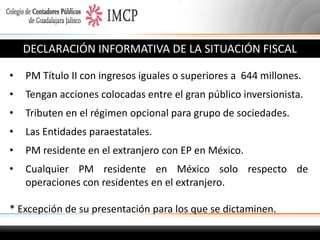 DECLARACIÓN INFORMATIVA DE LA SITUACIÓN FISCAL
•

PM Título II con ingresos iguales o superiores a 644 millones.

•

Tengan acciones colocadas entre el gran público inversionista.

•

Tributen en el régimen opcional para grupo de sociedades.

•

Las Entidades paraestatales.

•

PM residente en el extranjero con EP en México.

•

Cualquier PM residente en México solo respecto de
operaciones con residentes en el extranjero.

* Excepción de su presentación para los que se dictaminen.

 