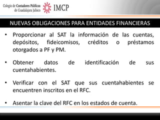 NUEVAS OBLIGACIONES PARA ENTIDADES FINANCIERAS
• Proporcionar al SAT la información de las cuentas,
depósitos, fideicomisos, créditos o préstamos
otorgados a PF y PM.
• Obtener
datos
cuentahabientes.

de

identificación

de

sus

• Verificar con el SAT que sus cuentahabientes se
encuentren inscritos en el RFC.
• Asentar la clave del RFC en los estados de cuenta.

 