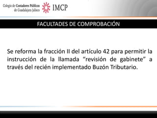 FACULTADES DE COMPROBACIÓN

Se reforma la fracción II del artículo 42 para permitir la
instrucción de la llamada “revisión de gabinete” a
través del recién implementado Buzón Tributario.

 