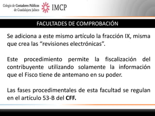 FACULTADES DE COMPROBACIÓN

Se adiciona a este mismo artículo la fracción IX, misma
que crea las “revisiones electrónicas”.
Este procedimiento permite la fiscalización del
contribuyente utilizando solamente la información
que el Fisco tiene de antemano en su poder.
Las fases procedimentales de esta facultad se regulan
en el artículo 53-B del CFF.

 
