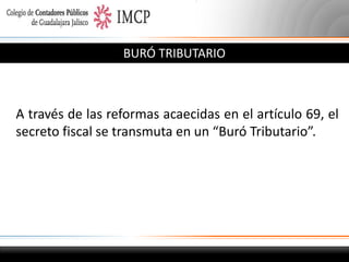 BURÓ TRIBUTARIO

A través de las reformas acaecidas en el artículo 69, el
secreto fiscal se transmuta en un “Buró Tributario”.

 