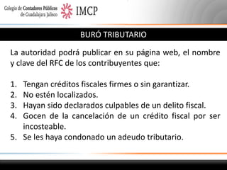 BURÓ TRIBUTARIO
La autoridad podrá publicar en su página web, el nombre
y clave del RFC de los contribuyentes que:
1.
2.
3.
4.

Tengan créditos fiscales firmes o sin garantizar.
No estén localizados.
Hayan sido declarados culpables de un delito fiscal.
Gocen de la cancelación de un crédito fiscal por ser
incosteable.
5. Se les haya condonado un adeudo tributario.

 