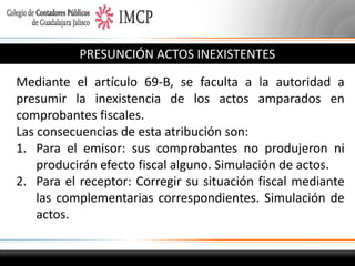 PRESUNCIÓN ACTOS INEXISTENTES
Mediante el artículo 69-B, se faculta a la autoridad a
presumir la inexistencia de los actos amparados en
comprobantes fiscales.
Las consecuencias de esta atribución son:
1. Para el emisor: sus comprobantes no produjeron ni
producirán efecto fiscal alguno. Simulación de actos.
2. Para el receptor: Corregir su situación fiscal mediante
las complementarias correspondientes. Simulación de
actos.

 