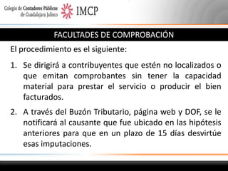 FACULTADES DE COMPROBACIÓN

El procedimiento es el siguiente:
1. Se dirigirá a contribuyentes que estén no localizados o
que emitan comprobantes sin tener la capacidad
material para prestar el servicio o producir el bien
facturados.
2. A través del Buzón Tributario, página web y DOF, se le
notificará al causante que fue ubicado en las hipótesis
anteriores para que en un plazo de 15 días desvirtúe
esas imputaciones.

 