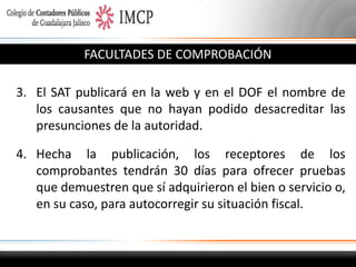 FACULTADES DE COMPROBACIÓN
3. El SAT publicará en la web y en el DOF el nombre de
los causantes que no hayan podido desacreditar las
presunciones de la autoridad.
4. Hecha la publicación, los receptores de los
comprobantes tendrán 30 días para ofrecer pruebas
que demuestren que sí adquirieron el bien o servicio o,
en su caso, para autocorregir su situación fiscal.

 