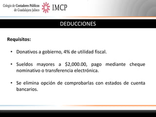 DEDUCCIONES
Requisitos:
• Donativos a gobierno, 4% de utilidad fiscal.
• Sueldos mayores a $2,000.00, pago mediante cheque
nominativo o transferencia electrónica.

• Se elimina opción de comprobarlas con estados de cuenta
bancarios.

 