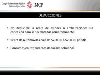DEDUCCIONES
• No deducible la renta de aviones o embarcaciones sin
concesión para ser explotados comercialmente.
• Renta de automóviles baja de $250.00 a $200.00 por día.
• Consumos en restaurantes deducible solo 8.5%

 