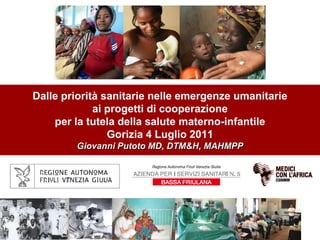 Dalle priorità sanitarie nelle emergenze umanitarie
             ai progetti di cooperazione
    per la tutela della salute materno-infantile
                Gorizia 4 Luglio 2011
        Giovanni Putoto MD, DTM&H, MAHMPP
 