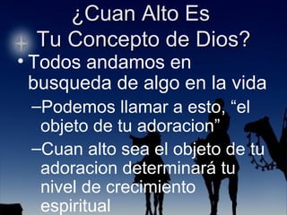 Todos andamos en busqueda de algo en la vida Podemos llamar a esto, “el objeto de tu adoracion” Cuan alto sea el objeto de tu adoracion determinará tu nivel de crecimiento espiritual 