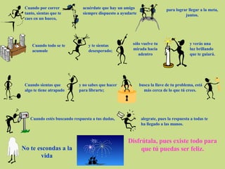 Cuando por correr tanto, sientas que te caes en un hueco,  acuérdate que hay un amigo siempre dispuesto a ayudarte para lograr llegar a la meta, juntos. Cuando todo se te acumule  y te sientas desesperado; sólo vuelve tu mirada hacia adentro y verás una luz brillando que te guiará. Cuando sientas que algo te tiene atrapado  y no sabes que hacer para librarte; busca la llave de tu problema, está más cerca de lo que tú crees.  Cuando estés buscando respuesta a tus dudas, alegrate, pues la respuesta a todas te ha llegado a las manos. No te escondas a la vida Disfrútala, pues existe todo para que tú puedas ser feliz. 