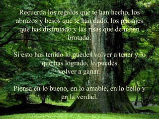 Recuerda los regalos que te han hecho, los abrazos y besos que te han   dado, los paisajes que has   disfrutado y las risas que de ti han brotado. Si esto has tenido lo puedes volver a tener y lo que has logrado, lo puedes volver a ganar. Piensa en lo bueno, en lo amable, en lo bello y en la verdad. 