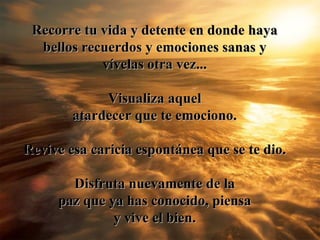 Recorre tu vida y detente en donde haya bellos recuerdos y emociones sanas y v ív elas otra vez ... V isualiza aquel atardecer que te emociono. Revive esa caricia espont á nea que se te dio. Disfruta nuevamente de la paz que ya has conocido, piensa y vive el bien. 