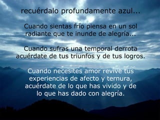 recuérda lo profundamente azul. .. Cuando sientas fr í o piensa en un sol radiante que te inunde de alegría. .. Cuando sufras una temporal derrota acuérdate de tus triunfos y de tus l ogros. Cuando necesites amor revive tus experiencias de afecto y ternura, a cuérdate de lo que has vivido y de lo que has dado con alegr ía .