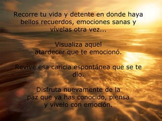 Recorre tu vida y detente en donde haya bellos recuerdos, emociones sanas y v ív elas otra vez ... V isualiza aquel atardecer que te emocionó. Revive esa caricia espont á nea que se te dio. Disfruta nuevamente de la paz que ya has conocido, piensa y vívelo con emoción.