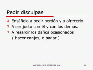 Pedir disculpas Enséñelo a pedir perdón y a ofrecerlo. A ser justo con él y con los demás. A resarcir los daños ocasionados  ( hacer canjes, o pagar )  