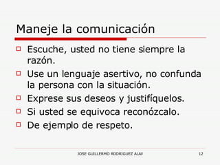 Maneje la comunicación Escuche, usted no tiene siempre la razón. Use un lenguaje asertivo, no confunda la persona con la situación. Exprese sus deseos y justifíquelos. Si usted se equivoca reconózcalo. De ejemplo de respeto. 
