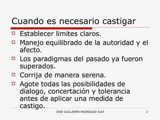 Cuando es necesario castigar Establecer limites claros. Manejo equilibrado de la autoridad y el afecto. Los paradigmas del pasado ya fueron superados. Corrija de manera serena. Agote todas las posibilidades de dialogo, concertación y tolerancia antes de aplicar una medida de castigo. 