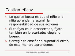 Castigo eficaz Lo que se busca es que el niño o la niña aprendan a asumir la responsabilidad de sus acciones. Si te fijas en lo desacertado, fíjate también en lo acertado; elogia lo bueno. Corregir es enseñar a superar el error, de esta manera aprendemos. 
