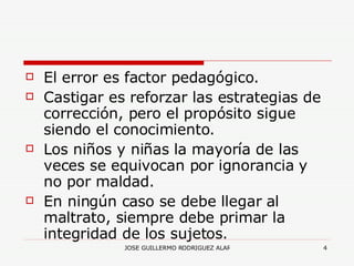 El error es factor pedagógico. Castigar es reforzar las estrategias de corrección, pero el propósito sigue siendo el conocimiento. Los niños y niñas la mayoría de las veces se equivocan por ignorancia y no por maldad. En ningún caso se debe llegar al maltrato, siempre debe primar la integridad de los sujetos. 