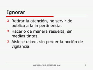 Ignorar Retirar la atención, no servir de publico a la impertinencia. Hacerlo de manera resuelta, sin medias tintas. Aíslese usted, sin perder la noción de vigilancia. 