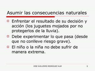 Asumir las consecuencias naturales Enfrentar el resultado de su decisión y acción (los juguetes mojados por no protegerlos de la lluvia). Debe experimentar lo que pasa (desde que no conlleve riesgo grave). El niño o la niña no debe sufrir de manera extrema. 