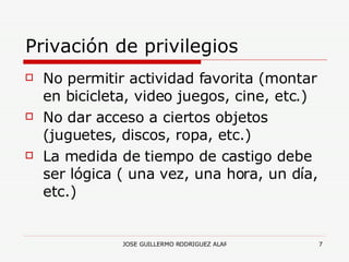 Privación de privilegios No permitir actividad favorita (montar en bicicleta, video juegos, cine, etc.) No dar acceso a ciertos objetos (juguetes, discos, ropa, etc.) La medida de tiempo de castigo debe ser lógica ( una vez, una hora, un día, etc.) 