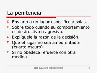 La penitencia Enviarlo a un lugar especifico a solas. Sobre todo cuando su comportamiento es destructivo o agresivo. Explíquele la razón de la decisión. Que el lugar no sea amedrentador (cuarto oscuro) Si no obedece refuerce con otra medida 