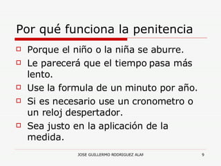 Por qué funciona la penitencia Porque el niño o la niña se aburre. Le parecerá que el tiempo pasa más lento. Use la formula de un minuto por año. Si es necesario use un cronometro o un reloj despertador. Sea justo en la aplicación de la medida. 