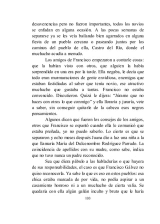 103
desavenencias pero no fueron importantes, todos los novios
se enfadan en alguna ocasión. A las pocas semanas de
separarse ya se les veía bailando bien agarrados en alguna
fiesta de un pueblo cercano o paseando juntos por los
caminos del pueblo de ella, Castro del Río, donde el
muchacho acudía a menudo.
Los amigos de Francisco empezaron a contarle cosas:
que la habían visto con otros, que alguien la había
sorprendido en una era por la tarde. Ella negaba, le decía que
todo eran murmuraciones de gente envidiosa, enemigas que
estaban fastidiadas al saber que tenía novio, ese atractivo
muchacho que gustaba a tantas. Francisco no estaba
convencido. Discutieron. Quizá le dijera: ―Júrame que no
haces con otros lo que conmigo‖ y ella lloraría y juraría, vete
a saber, sin conseguir quitarle de la cabeza esos negros
pensamientos.
Algunos dicen que fueron los consejos de los amigos,
otros que Francisco se espantó cuando ella le comunicó que
estaba preñada, yo no puedo saberlo. Lo cierto es que se
separaron y ocho meses después Juana dio a luz una niña a la
que llamaría María del Dulcenombre Rodríguez Parrado. La
coincidencia de apellidos con su madre, como sabe, indica
que no tuvo nunca un padre reconocido.
Sea que diera pábulo a las habladurías o que huyera
de sus responsabilidades, el caso es que Francisco Gálvez no
quiso reconocerla. Ya sabe lo que es eso en estos pueblos: esa
chica estaba marcada de por vida, no podía aspirar a un
casamiento honroso ni a un muchacho de cierta valía. Se
quedaría con ella algún gañán inculto y bruto que le haría
 