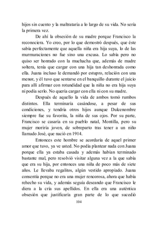 104
hijos sin cuento y la maltrataría a lo largo de su vida. No sería
la primera vez.
De ahí la obsesión de su madre porque Francisco la
reconociera. Yo creo, por lo que demostró después, que éste
sabía perfectamente que aquella niña era hija suya, lo de las
murmuraciones no fue sino una excusa. Lo sabía pero no
quiso ser honrado con la muchacha que, además de madre
soltera, tenía que cargar con una hija tan deshonrada como
ella. Juana incluso le demandó por estupro, relación con una
menor, y él tuvo que sentarse en el banquillo durante el juicio
para allí afirmar con rotundidad que la niña no era hija suya
ni podía serlo. No quería cargar con ella ni con su madre.
Después de aquello la vida de ambos tomó rumbos
distintos. Ella terminaría casándose, a pesar de sus
condiciones, y tendría otros hijos aunque Dulcenombre
siempre fue su favorita, la niña de sus ojos. Por su parte,
Francisco se casaría en su pueblo natal, Montilla, pero su
mujer moriría joven, de sobreparto tras tener a un niño
llamado José, que nació en 1914.
Entonces este hombre se acordaría de aquel primer
amor que tuvo, ya ve usted. No podía plantear nada con Juana
porque ella ya estaba casada y además habían terminado
bastante mal, pero resolvió visitar alguna vez a la que sabía
que era su hija, por entonces una niña de poco más de siete
años. Le llevaba regalitos, algún vestido apropiado. Juana
consentía porque no era una mujer rencorosa, ahora que había
rehecho su vida, y además seguía deseando que Francisco le
diera a la cría sus apellidos. En ella era una auténtica
obsesión que justificaría gran parte de lo que sucedió
 