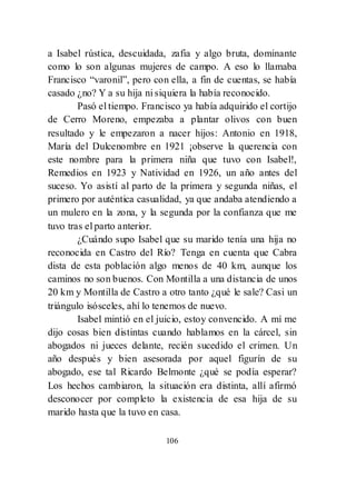 106
a Isabel rústica, descuidada, zafia y algo bruta, dominante
como lo son algunas mujeres de campo. A eso lo llamaba
Francisco ―varonil‖, pero con ella, a fin de cuentas, se había
casado ¿no? Y a su hija ni siquiera la había reconocido.
Pasó el tiempo. Francisco ya había adquirido el cortijo
de Cerro Moreno, empezaba a plantar olivos con buen
resultado y le empezaron a nacer hijos: Antonio en 1918,
María del Dulcenombre en 1921 ¡observe la querencia con
este nombre para la primera niña que tuvo con Isabel!,
Remedios en 1923 y Natividad en 1926, un año antes del
suceso. Yo asistí al parto de la primera y segunda niñas, el
primero por auténtica casualidad, ya que andaba atendiendo a
un mulero en la zona, y la segunda por la confianza que me
tuvo tras el parto anterior.
¿Cuándo supo Isabel que su marido tenía una hija no
reconocida en Castro del Río? Tenga en cuenta que Cabra
dista de esta población algo menos de 40 km, aunque los
caminos no son buenos. Con Montilla a una distancia de unos
20 km y Montilla de Castro a otro tanto ¿qué le sale? Casi un
triángulo isósceles, ahí lo tenemos de nuevo.
Isabel mintió en el juicio, estoy convencido. A mí me
dijo cosas bien distintas cuando hablamos en la cárcel, sin
abogados ni jueces delante, recién sucedido el crimen. Un
año después y bien asesorada por aquel figurín de su
abogado, ese tal Ricardo Belmonte ¿qué se podía esperar?
Los hechos cambiaron, la situación era distinta, allí afirmó
desconocer por completo la existencia de esa hija de su
marido hasta que la tuvo en casa.
 
