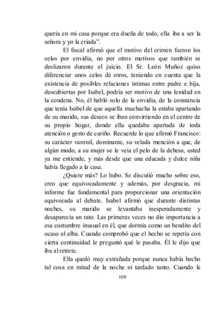 109
quería en mi casa porque era dueña de todo, ella iba a ser la
señora y yo la criada‖.
El fiscal afirmó que el motivo del crimen fueron los
celos por envidia, no por otros motivos que también se
deslizaron durante el juicio. El Sr. León Muñoz quiso
diferenciar unos celos de otros, teniendo en cuenta que la
existencia de posibles relaciones íntimas entre padre e hija,
descubiertas por Isabel, podría ser motivo de una lenidad en
la condena. No, él habló solo de la envidia, de la constancia
que tenía Isabel de que aquella muchacha la estaba apartando
de su marido, sus deseos se iban convirtiendo en el centro de
su propio hogar, donde ella quedaba apartada de toda
atención o gesto de cariño. Recuerde lo que afirmó Francisco:
su carácter varonil, dominante, su velada mención a que, de
algún modo, a su mujer se le veía el pelo de la dehesa, usted
ya me entiende, y más desde que una educada y dulce niña
había llegado a la casa.
¿Quiere más? Lo hubo. Se discutió mucho sobre eso,
creo que equivocadamente y además, por desgracia, mi
informe fue fundamental para proporcionar una orientación
equivocada al debate. Isabel afirmó que durante distintas
noches, su marido se levantaba inesperadamente y
desaparecía un rato. Las primeras veces no dio importancia a
esa costumbre inusual en él, que dormía como un bendito del
ocaso al alba. Cuando comprobó que el hecho se repetía con
cierta continuidad le preguntó qué le pasaba. Él le dijo que
iba al retrete.
Ella quedó muy extrañada porque nunca había hecho
tal cosa en mitad de la noche ni tardado tanto. Cuando le
 